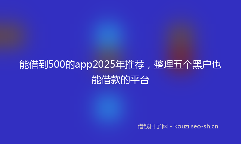 能借到500的app2025年推荐，整理五个黑户也能借款的平台