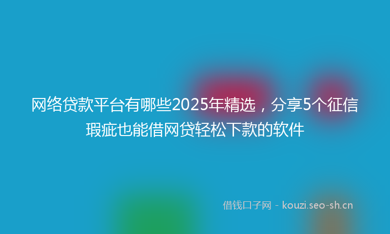 网络贷款平台有哪些2025年精选,分享5个征信瑕疵也能借网贷轻松下款的软件