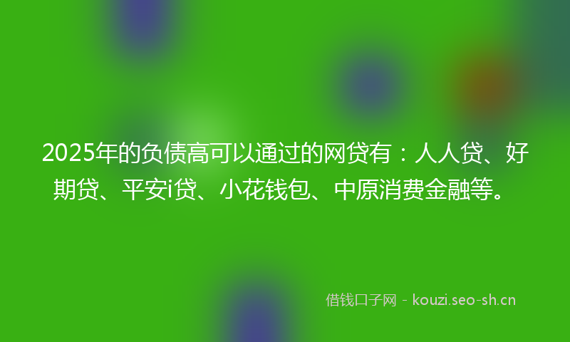2025年的负债高可以通过的网贷有：人人贷、好期贷、平安i贷、小花钱包、中原消费金融等。