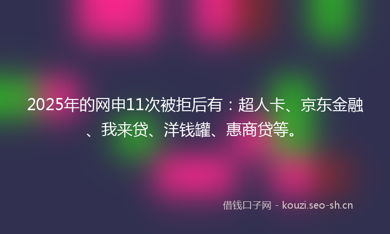 2025年的网申11次被拒后有：超人卡、京东金融、我来贷、洋钱罐、惠商贷等。
