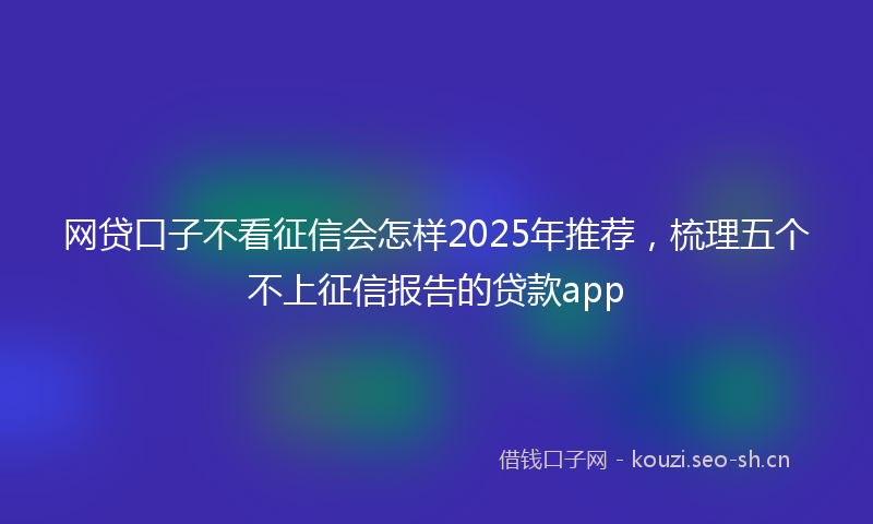 网贷口子不看征信会怎样2025年推荐，梳理五个不上征信报告的贷款app