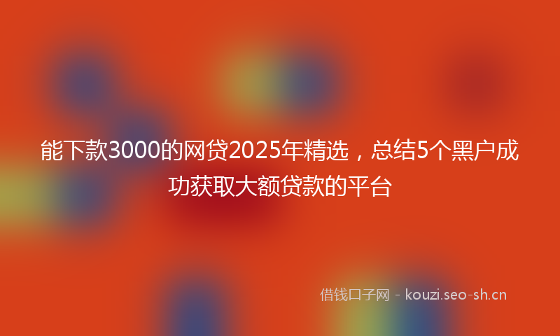 能下款3000的网贷2025年精选,总结5个黑户成功获取大额贷款的平台