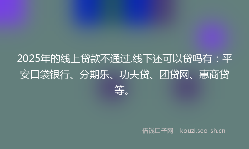 2025年的线上贷款不通过,线下还可以贷吗有:平安口袋银行、分期乐、功夫贷、团贷网、惠商贷等。