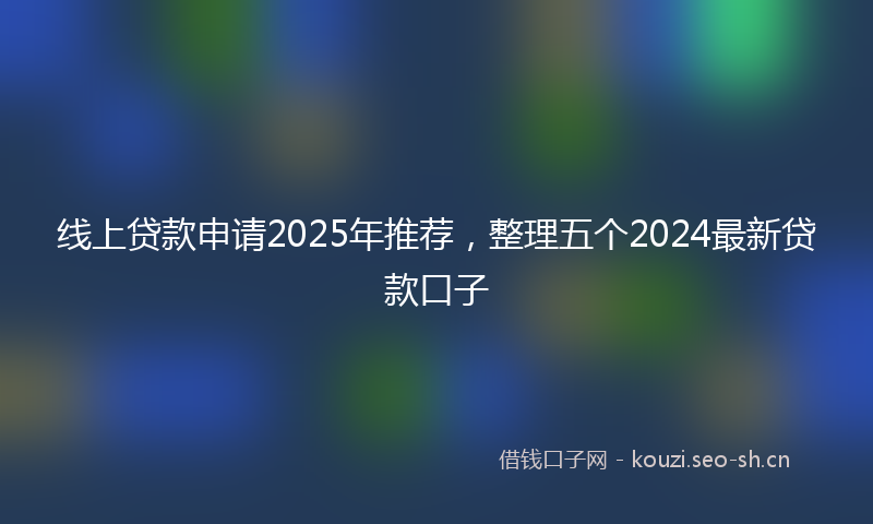 线上贷款申请2025年推荐，整理五个2024最新贷款口子