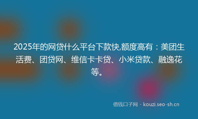2025年的网贷什么平台下款快,额度高有：美团生活费、团贷网、维信卡卡贷、小米贷款、融逸花等。