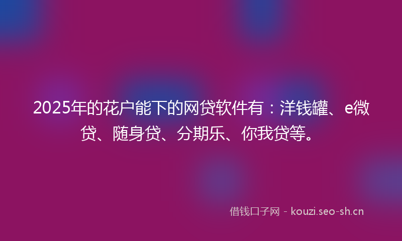 2025年的花户能下的网贷软件有：洋钱罐、e微贷、随身贷、分期乐、你我贷等。