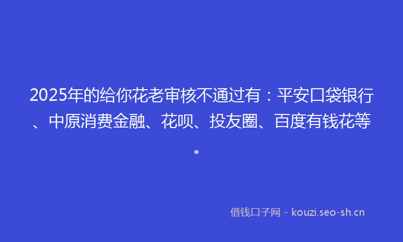2025年的给你花老审核不通过有：平安口袋银行、中原消费金融、花呗、投友圈、百度有钱花等。