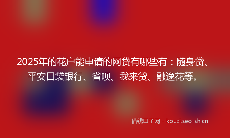 2025年的花户能申请的网贷有哪些有：随身贷、平安口袋银行、省呗、我来贷、融逸花等。