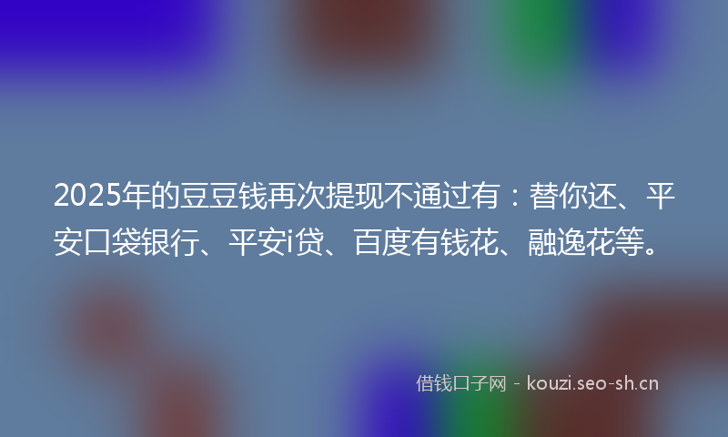 2025年的豆豆钱再次提现不通过有：替你还、平安口袋银行、平安i贷、百度有钱花、融逸花等。