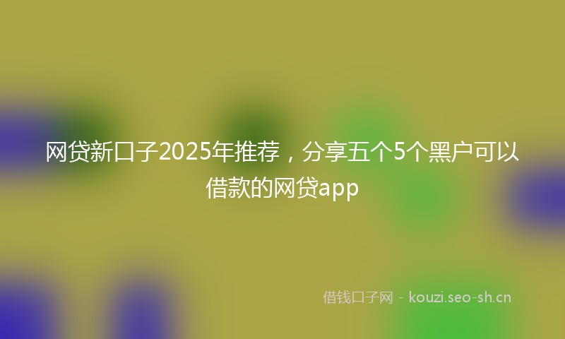 网贷新口子2025年推荐，分享五个5个黑户可以借款的网贷app
