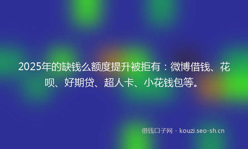 2025年的缺钱么额度提升被拒有：微博借钱、花呗、好期贷、超人卡、小花钱包等。