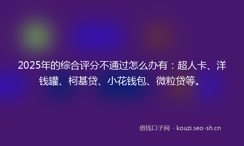 2025年的综合评分不通过怎么办有:超人卡、洋钱罐、柯基贷、小花钱包、微粒贷等。