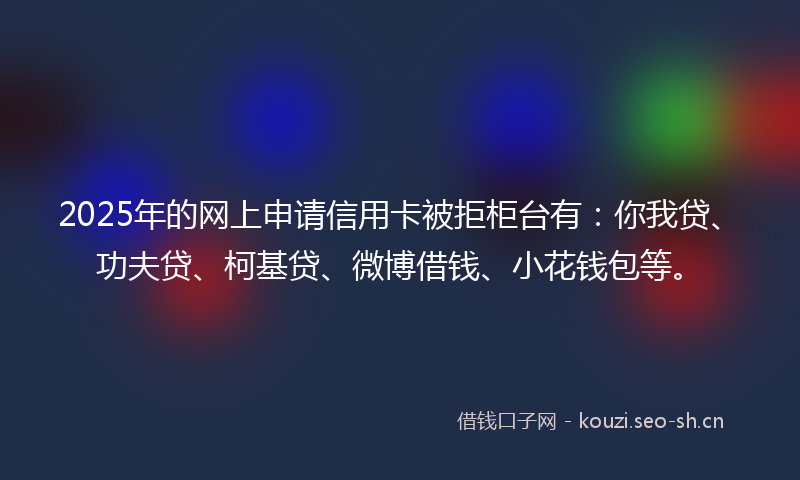 2025年的网上申请信用卡被拒柜台有：你我贷、功夫贷、柯基贷、微博借钱、小花钱包等。