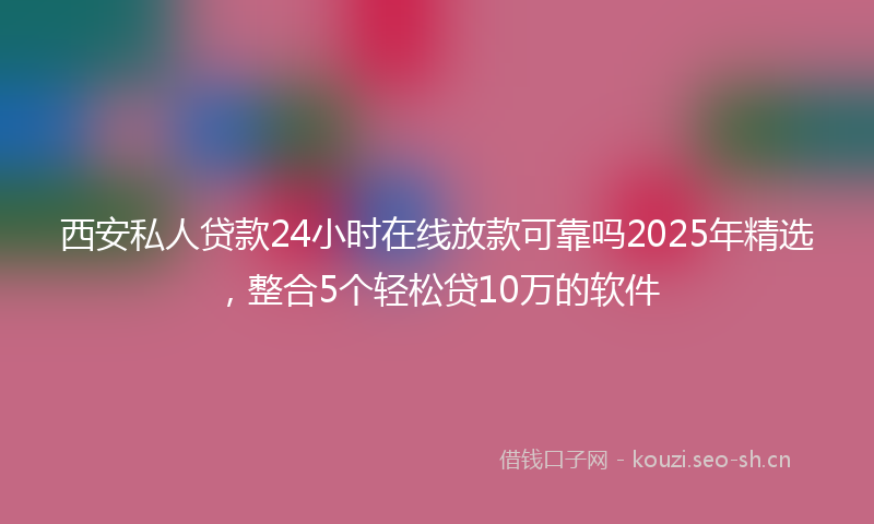 西安私人贷款24小时在线放款可靠吗2025年精选，整合5个轻松贷10万的软件