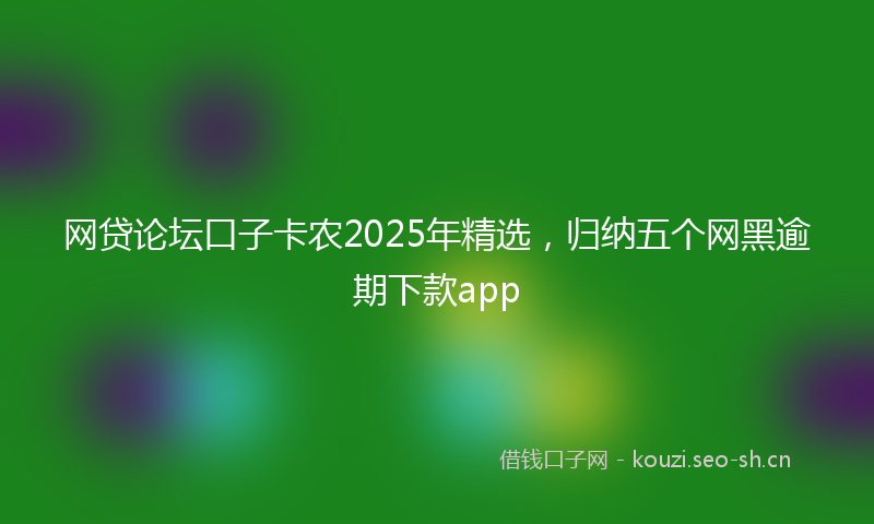 网贷论坛口子卡农2025年精选，归纳五个网黑逾期下款app