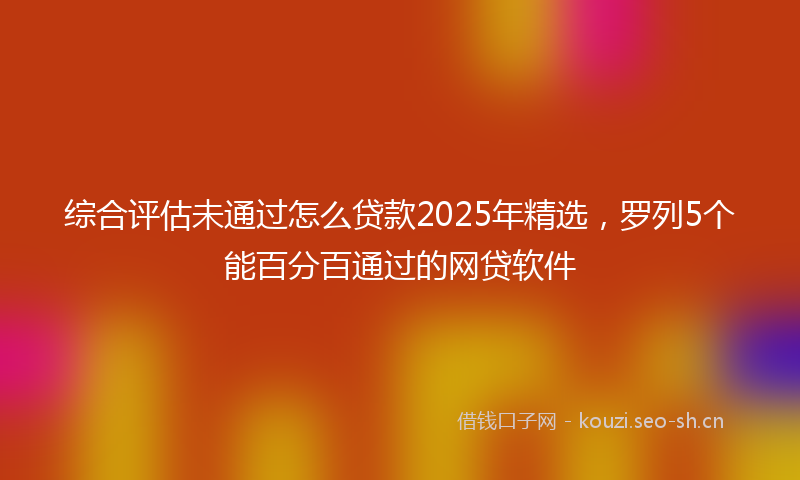 综合评估未通过怎么贷款2025年精选，罗列5个能百分百通过的网贷软件