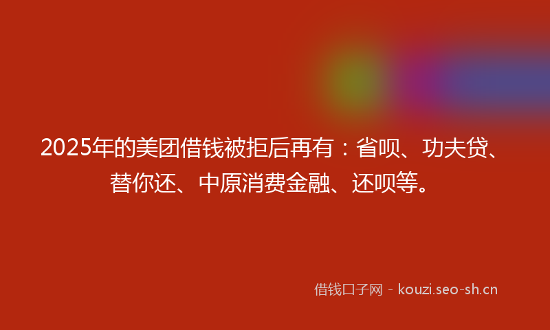 2025年的美团借钱被拒后再有：省呗、功夫贷、替你还、中原消费金融、还呗等。