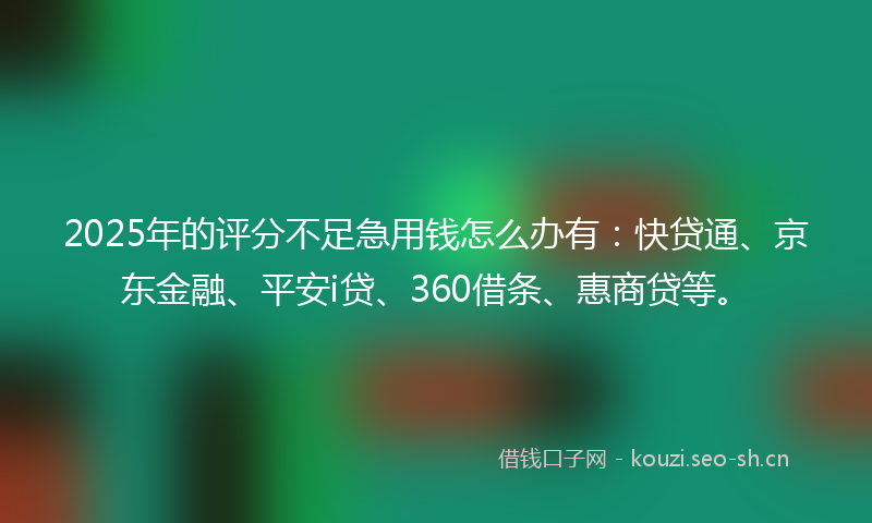 2025年的评分不足急用钱怎么办有：快贷通、京东金融、平安i贷、360借条、惠商贷等。