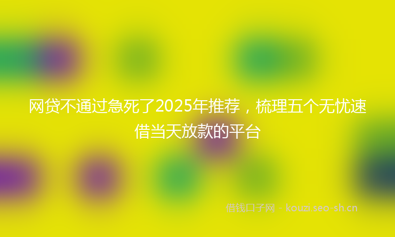 网贷不通过急死了2025年推荐，梳理五个无忧速借当天放款的平台