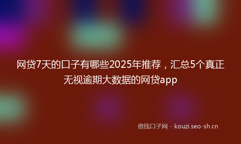 网贷7天的口子有哪些2025年推荐，汇总5个真正无视逾期大数据的网贷app