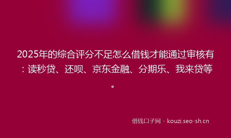 2025年的综合评分不足怎么借钱才能通过审核有：读秒贷、还呗、京东金融、分期乐、我来贷等。