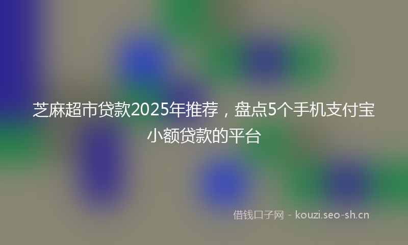 芝麻超市贷款2025年推荐，盘点5个手机支付宝小额贷款的平台