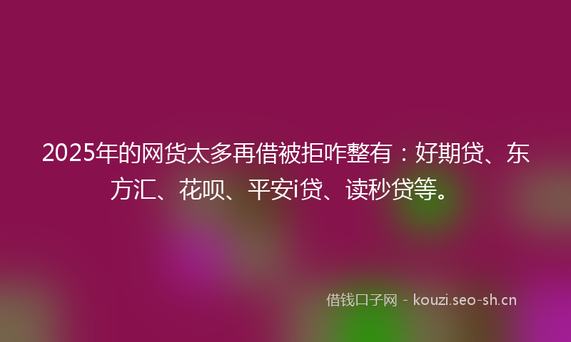 2025年的网货太多再借被拒咋整有：好期贷、东方汇、花呗、平安i贷、读秒贷等。