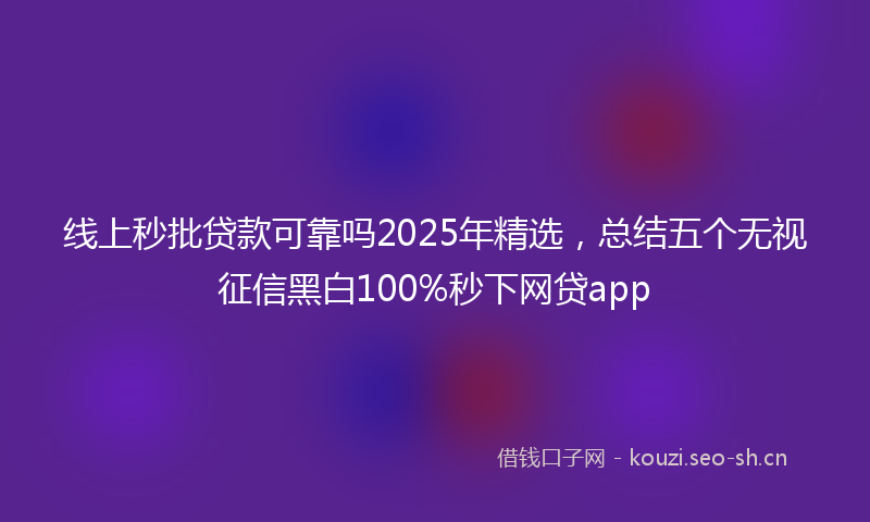 线上秒批贷款可靠吗2025年精选，总结五个无视征信黑白100%秒下网贷app