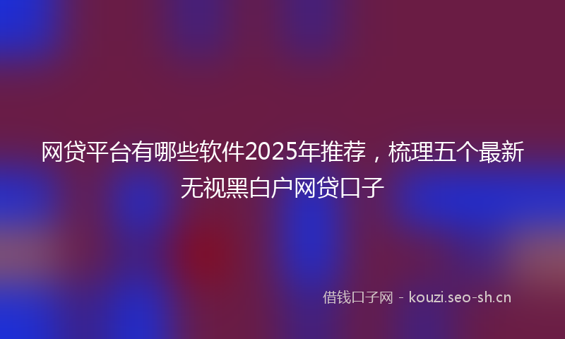 网贷平台有哪些软件2025年推荐，梳理五个最新无视黑白户网贷口子