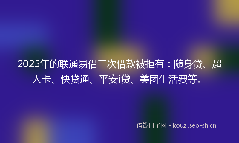 2025年的联通易借二次借款被拒有：随身贷、超人卡、快贷通、平安i贷、美团生活费等。
