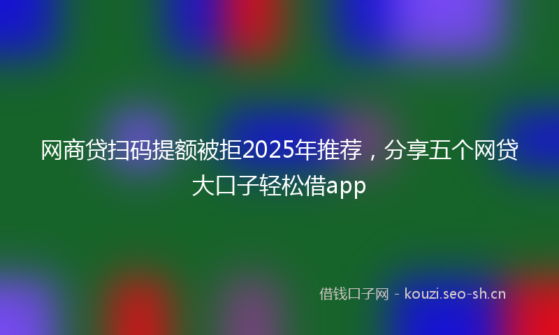 网商贷扫码提额被拒2025年推荐，分享五个网贷大口子轻松借app