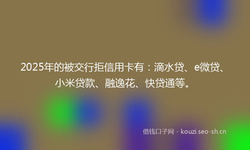 2025年的被交行拒信用卡有：滴水贷、e微贷、小米贷款、融逸花、快贷通等。