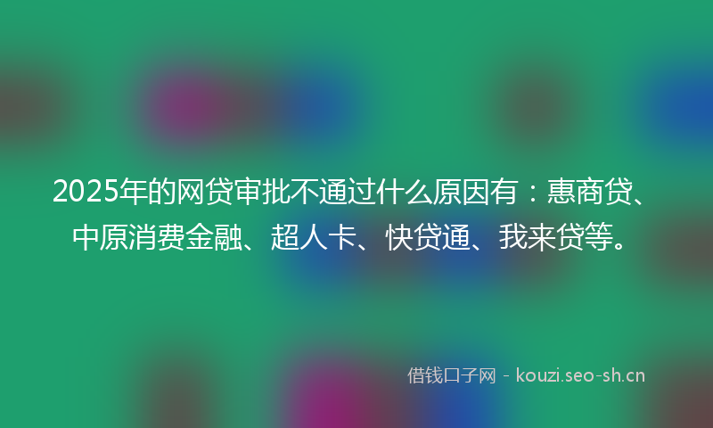 2025年的网贷审批不通过什么原因有：惠商贷、中原消费金融、超人卡、快贷通、我来贷等。