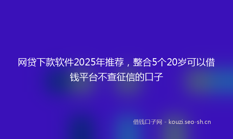 网贷下款软件2025年推荐，整合5个20岁可以借钱平台不查征信的口子