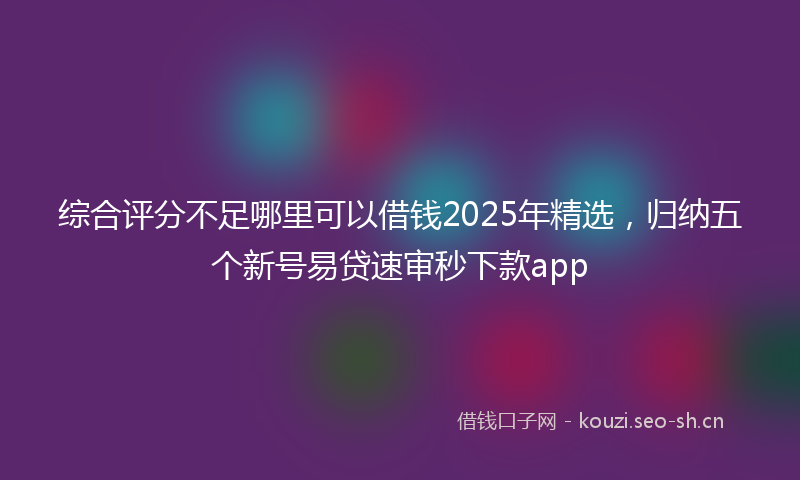综合评分不足哪里可以借钱2025年精选，归纳五个新号易贷速审秒下款app