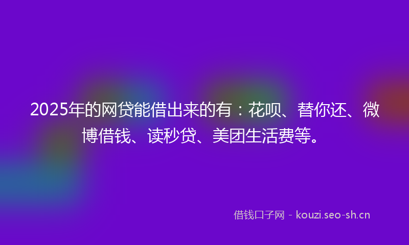 2025年的网贷能借出来的有：花呗、替你还、微博借钱、读秒贷、美团生活费等。