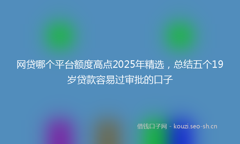 网贷哪个平台额度高点2025年精选，总结五个19岁贷款容易过审批的口子