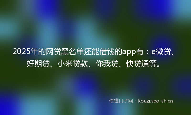 2025年的网贷黑名单还能借钱的app有：e微贷、好期贷、小米贷款、你我贷、快贷通等。