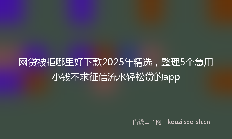网贷被拒哪里好下款2025年精选，整理5个急用小钱不求征信流水轻松贷的app