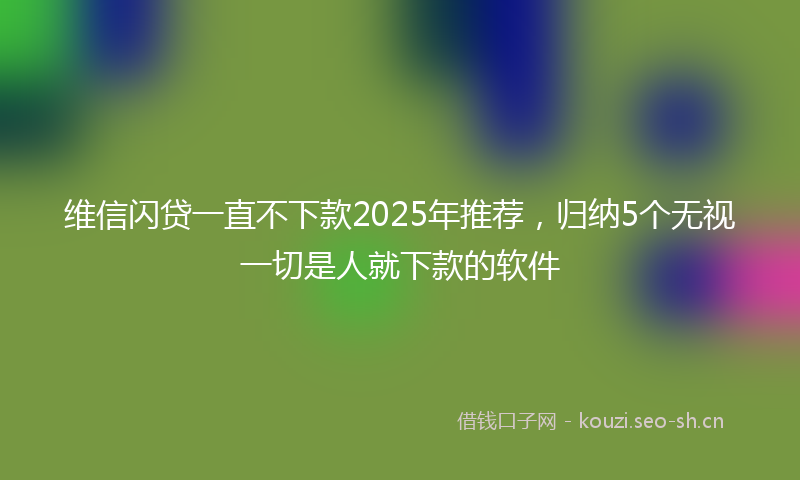 维信闪贷一直不下款2025年推荐，归纳5个无视一切是人就下款的软件