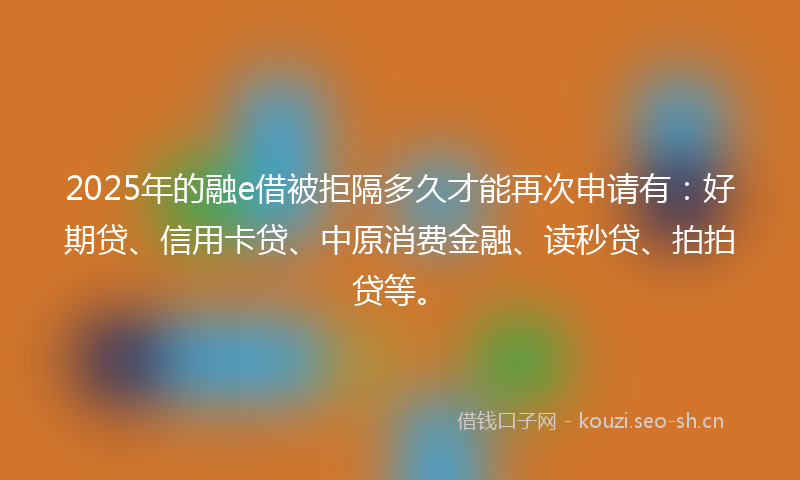2025年的融e借被拒隔多久才能再次申请有：好期贷、信用卡贷、中原消费金融、读秒贷、拍拍贷等。