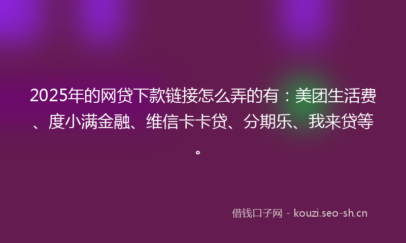 2025年的网贷下款链接怎么弄的有：美团生活费、度小满金融、维信卡卡贷、分期乐、我来贷等。