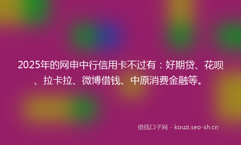 2025年的网申中行信用卡不过有：好期贷、花呗、拉卡拉、微博借钱、中原消费金融等。