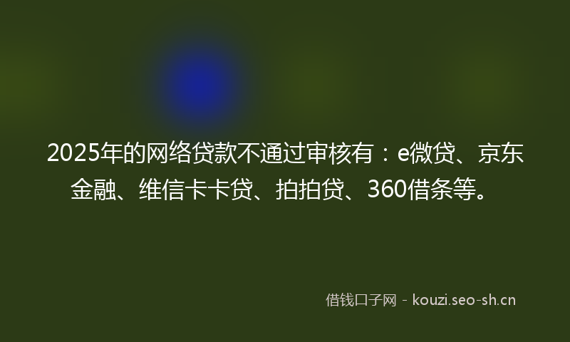 2025年的网络贷款不通过审核有：e微贷、京东金融、维信卡卡贷、拍拍贷、360借条等。
