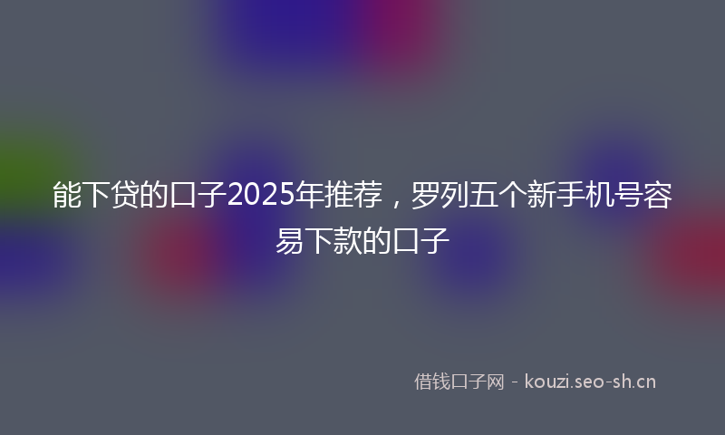 能下贷的口子2025年推荐，罗列五个新手机号容易下款的口子