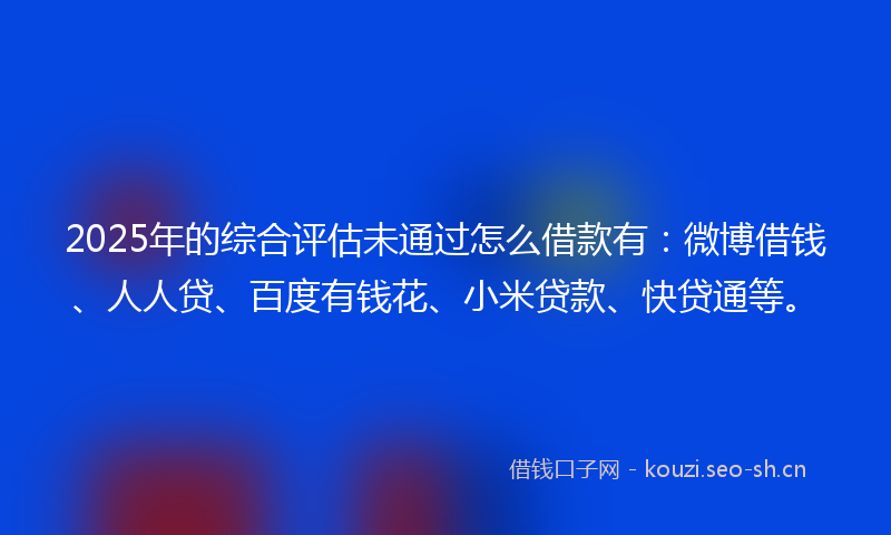 2025年的综合评估未通过怎么借款有：微博借钱、人人贷、百度有钱花、小米贷款、快贷通等。