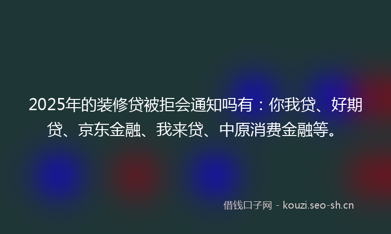 2025年的装修贷被拒会通知吗有：你我贷、好期贷、京东金融、我来贷、中原消费金融等。