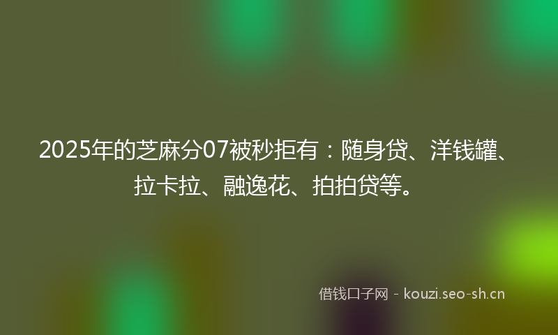 2025年的芝麻分07被秒拒有：随身贷、洋钱罐、拉卡拉、融逸花、拍拍贷等。