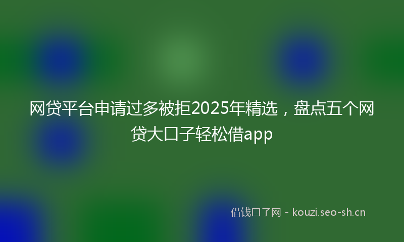 网贷平台申请过多被拒2025年精选，盘点五个网贷大口子轻松借app