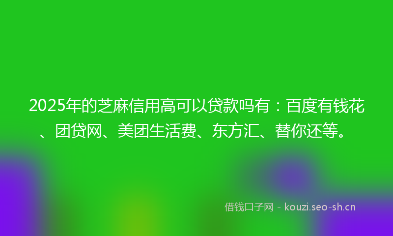 2025年的芝麻信用高可以贷款吗有：百度有钱花、团贷网、美团生活费、东方汇、替你还等。